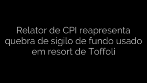 ​Relator de CPI reapresenta quebra de sigilo de fundo usado em resort de Toffoli 